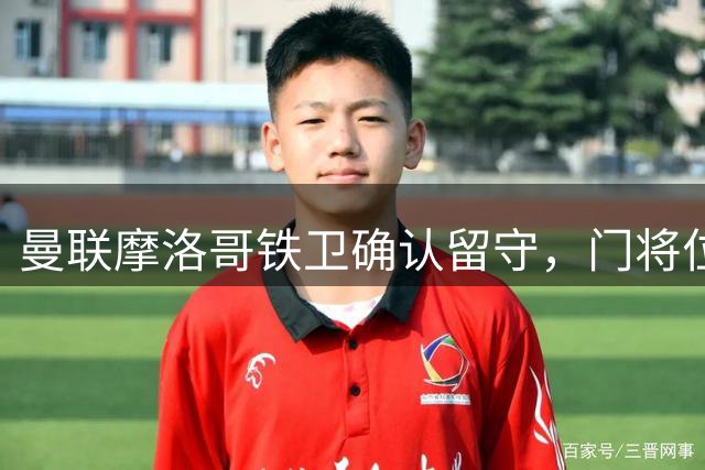 曼联摩洛哥铁卫确认留守，门将位置面临重大调整