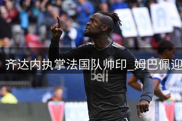 齐达内执掌法国队帅印 姆巴佩迎来职业生涯新机遇